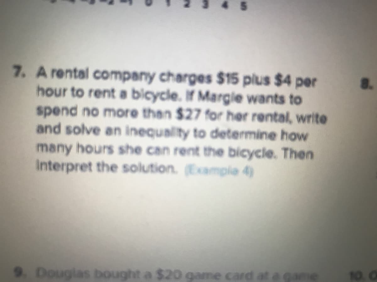 7. A rental company charges $15 plus $4 per
hour to rent a bicycle. If Margie wants to
spend no more then $27 for her rental, write
and solve an inequality to determine how
many hours she can rent the bicycle. Then
Interpret the solution. Example 4)
9.Douglas bought a $20 game card
at a game
10. O
