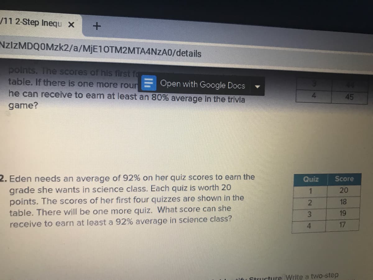 /11 2-Step Inequ x
NZIZMDQOMZK2/a/MJE10TM2MTA4NZA0/details
polnts. The scores of his first fo
table. If there is one more roun
Open with Google Docs
44
he can receive to earn at least an 80% average In the trivla
game?
4.
45
2. Eden needs an average of 92% on her quiz scores to earn the
grade she wants in science class. Each quiz is worth 2o
points. The scores of her first four quizzes are shown in the
table. There will be one more quiz. What score can she
Quiz
Score
20
18
3.
19
receive to earn at least a 92% average in science class?
17
4
tinu Structure Write a two-step
