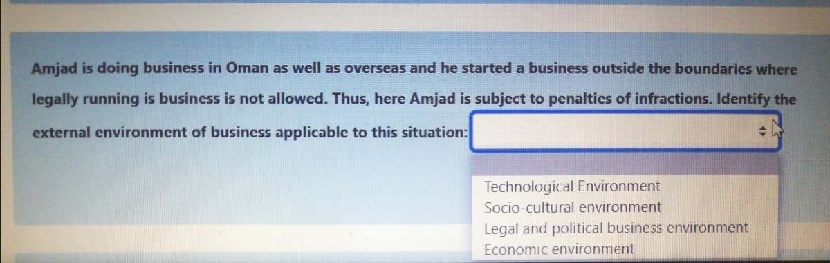 Amjad is doing business in Oman as well as overseas and he started a business outside the boundaries where
legally running is business is not allowed. Thus, here Amjad is subject to penalties of infractions. Identify the
external environment of business applicable to this situation:
Technological Environment
Socio-cultural environment
Legal and political business environment
Economic environment
