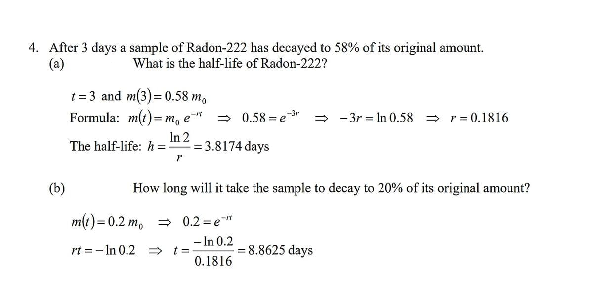 4. After 3 days a sample of Radon-222 has decayed to 58% of its original amount.
(a)
What is the half-life of Radon-222?
t = 3 and m(3) = 0.58 n
Formula: m(t)= m, e¯™
В то
> 0.58 = e-3r
→ - 3r = In 0.58 = r= 0.1816
The half-life: h =-
In 2
= 3.8174 days
r
(b)
How long will it take the sample to decay to 20% of its original amount?
m(t)= 0.2 m, = 0.2 = e"
- In 0.2
t =
0.1816
rt = – In 0.2
= 8.8625 days
