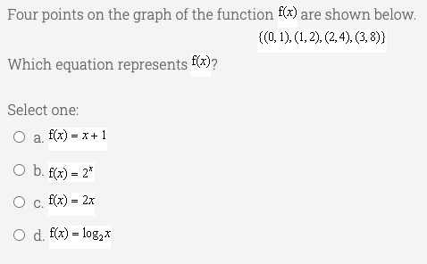 Four points on the graph of the function f(x) are shown below.
{(0, 1), (1, 2), (2, 4), (3, 8)}
Which equation represents f(x)?
Select one:
O a f(x) = x + 1
O b. f(x) = 2*
O c. f(x) = 2x
O d. f(x) = log,X
