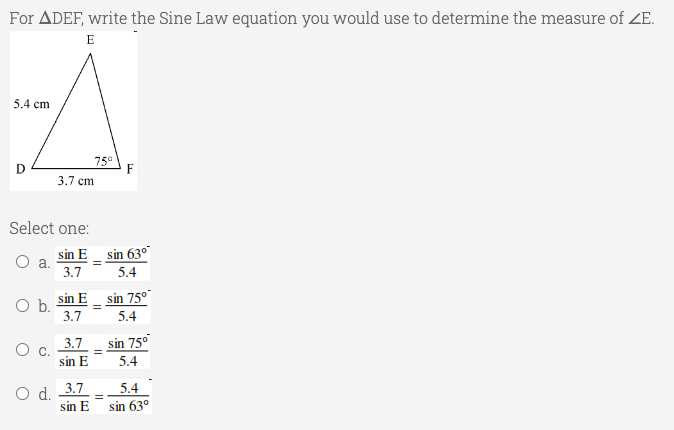 For ADEF, write the Sine Law equation you would use to determine the measure of ZE.
E
5.4 cm
D
75°
F
3.7 cm
Select one:
sin E sin 63°
a.
3.7
5.4
sin E_ sin 75°
Ob.
3.7
5.4
3.7
sin 75°
O c.
sin E
5.4
O d. 3.7
sin E
5.4
sin 63°
