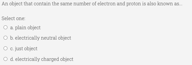 An object that contain the same number of electron and proton is also known as.
Select one:
O a. plain object
O b. electrically neutral object
O c. just object
O d. electrically charged object
