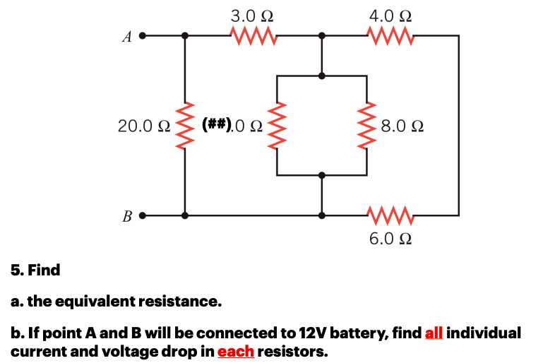 3.0 N
4.0 N
20.0 N
(##).0 2
8.0 N
6.0 2
5. Find
a. the equivalent resistance.
b. If point A and B will be connected to 12V battery, find all individual
current and voltage drop in each resistors.
