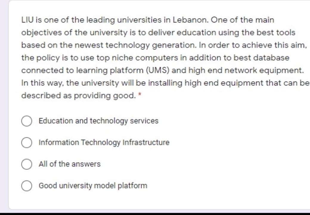 LIU is one of the leading universities in Lebanon. One of the main
objectives of the university is to deliver education using the best tools
based on the newest technology generation. In order to achieve this aim,
the policy is to use top niche computers in addition to best database
connected to learning platform (UMS) and high end network equipment.
In this way, the university will be installing high end equipment that can be
described as providing good. *
Education and technology services
Information Technology Infrastructure
All of the answers
Good university model platform
