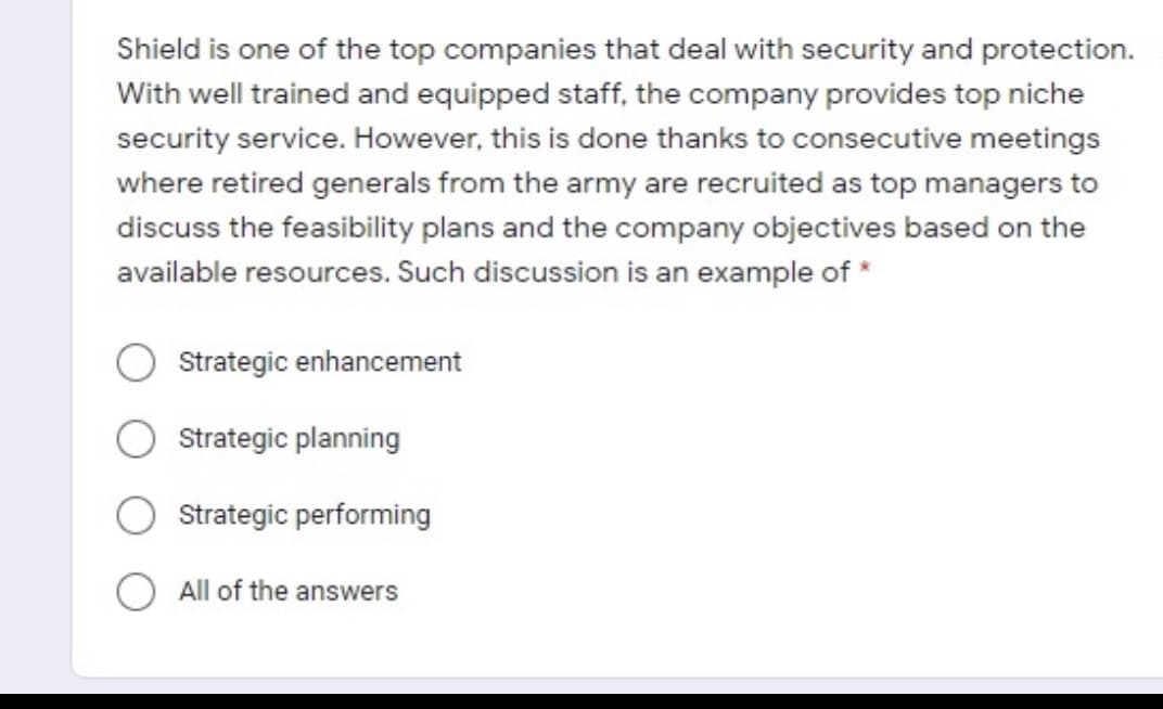 Shield is one of the top companies that deal with security and protection.
With well trained and equipped staff, the company provides top niche
security service. However, this is done thanks to consecutive meetings
where retired generals from the army are recruited as top managers to
discuss the feasibility plans and the company objectives based on the
available resources. Such discussion is an example of *
Strategic enhancement
Strategic planning
Strategic performing
O All of the answers
