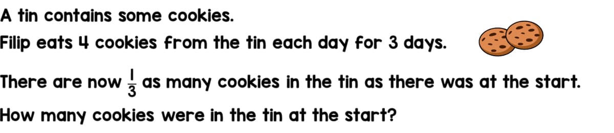 A tin contains some cookies.
Filip eats 4 cookies from the tin each day for 3 days.
There are now
z as many cookies in the tin as there was at the start.
How many cookies were in the tin at the start?
