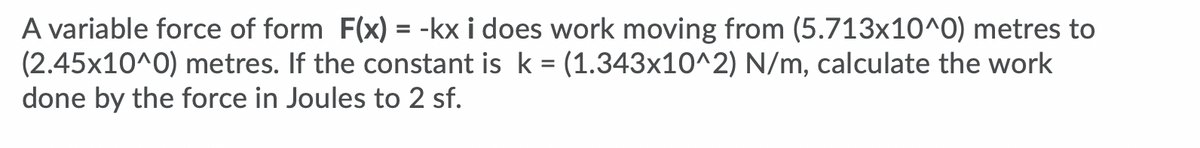 A variable force of form F(x) = -kx i does work moving from (5.713x10^0) metres to
(2.45x10^0) metres. If the constant is k = (1.343x10^2) N/m, calculate the work
done by the force in Joules to 2 sf.
%3D
%3D
