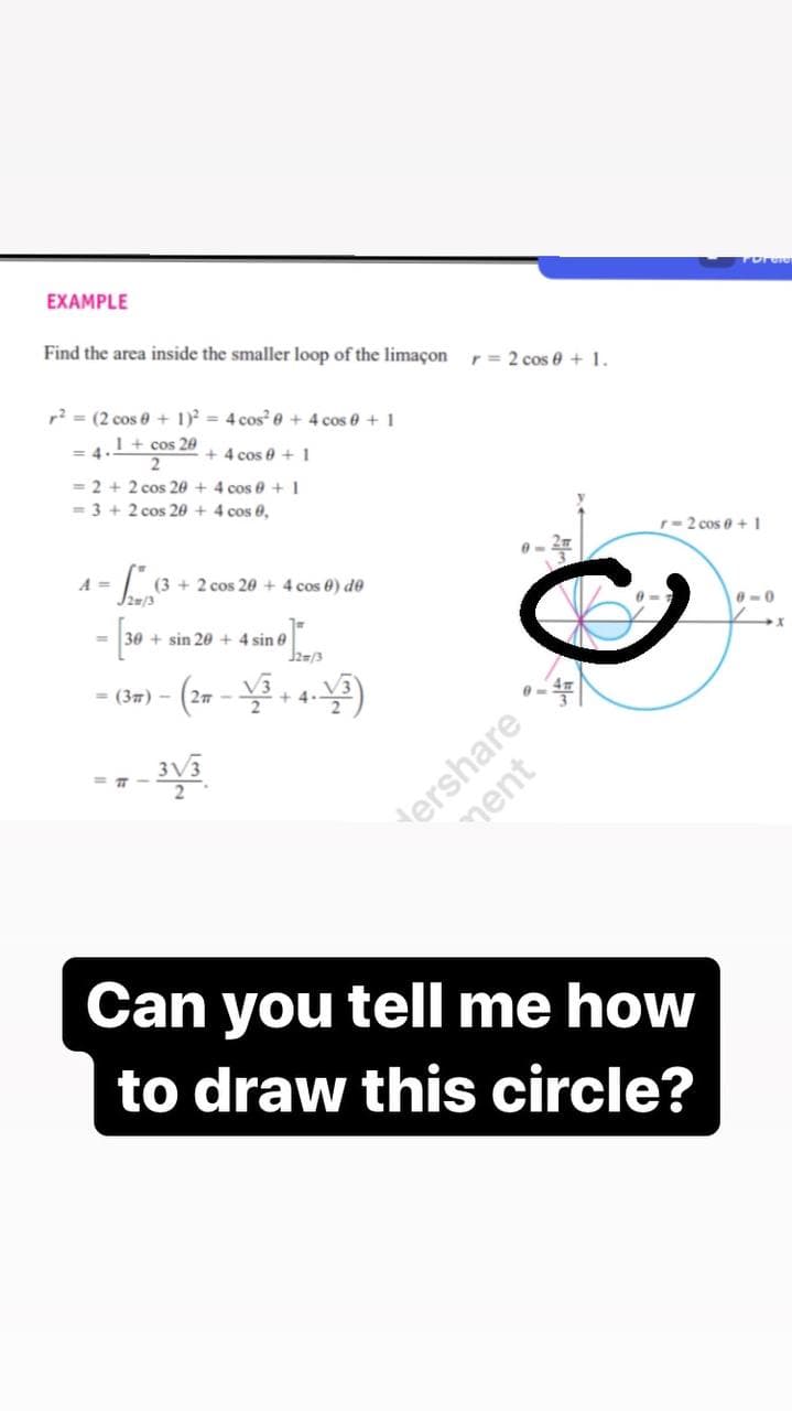 EXAMPLE
Find the area inside the smaller loop of the limaçon
r = 2 cos e + 1.
r? = (2 cos e + 1) = 4 cos² e + 4 cos e + 1
= 4.1+ cos 20
+ 4 cos e +1
= 2 + 2 cos 20 + 4 cos 0 + 1
= 3 + 2 cos 20 + 4 cos 0,
r-2 cos e +1
A =
(3 + 2 cos 20 + 4 cos 0) de
- [ -
0-0
+ sin 20 + 4 sin e
= (37) -
2 -
+4.
ershare
Can you tell me how
to draw this circle?
ment

