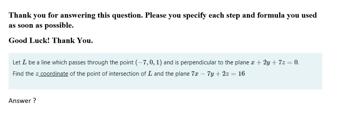 Thank you for answering this question. Please you specify each step and formula you used
as soon as possible.
Good Luck! Thank You.
Let L be a line which passes through the point (-7,0, 1) and is perpendicular to the plane x + 2y + 7z = 0.
Find the z coordinate of the point of intersection of L and the plane 7x
7y + 2z = 16
Answer ?
