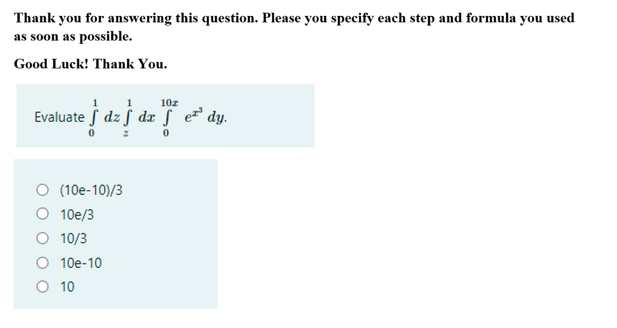 Thank you for answering this question. Please you specify each step and formula you used
as soon as possible.
Good Luck! Thank You.
1
1
10z
Evaluate f dz f dx f e dy.
(10e-10)/3
10e/3
O 10/3
10e-10
O 10
