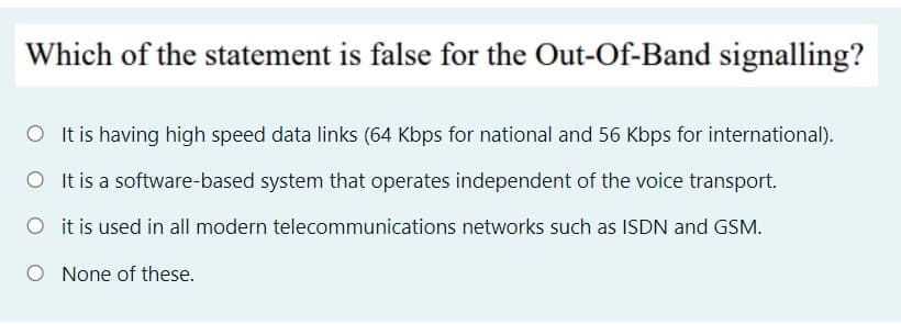 Which of the statement is false for the Out-Of-Band signalling?
O It is having high speed data links (64 Kbps for national and 56 Kbps for international).
O It is a software-based system that operates independent of the voice transport.
O it is used in all modern telecommunications networks such as ISDN and GSM.
O None of these.
