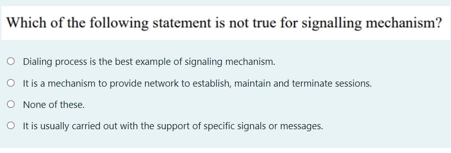 Which of the following statement is not true for signalling mechanism?
O Dialing process is the best example of signaling mechanism.
O I t is a mechanism to provide network to establish, maintain and terminate sessions.
O None of these.
O It is usually carried out with the support of specific signals or messages.
