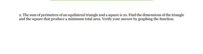 2. The sum of perimeters of an equilateral triangle and a square is 10. Find the dimensions of the triangle
and the square that produce a minimum total area. Verify your answer by graphing the function.
