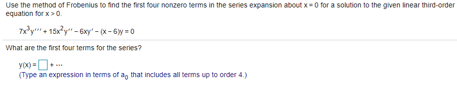 Use the method of Frobenius to find the first four nonzero terms in the series expansion about x = 0 for a solution to the given linear third-order
equation for x> 0.
7x°y"' + 15x²y" - 6xy' – (x – 6)y = 0
What are the first four terms for the series?
y(x) =+ ...
(Type an expression in terms of a, that includes all terms up to order 4.)
