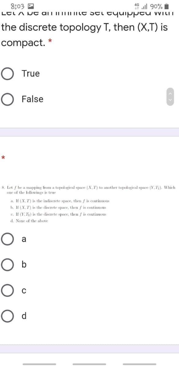 46 ll 90% i
8:03 A
LEI A N t ali il| IL IILE STi tyuipptu wiliI
the discrete topology T, then (X,T) is
compact.
O True
O False
8. Let f be a mapping from a topological space (X, T) to another topological space (Y, T;). Which
one of the followings is true
a. If (X, T) is the indiscrete space, then f is continuous
b. If (X. T) is the discrete space, then f is continuous
c. If (Y.T) is the discrete space, then f is continuous
d. None of the above
a
O b
