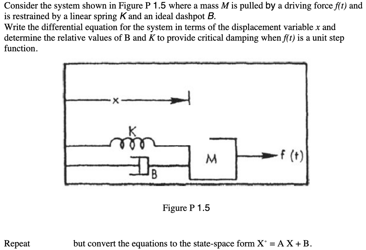 Consider the system shown in Figure P 1.5 where a mass M is pulled by a driving force f(t) and
is restrained by a linear spring K and an ideal dashpot B.
Write the differential equation for the system in terms of the displacement variable x and
determine the relative values of B and K to provide critical damping when f(t) is a unit step
function.
Repeat
X
D
B
M
Figure P 1.5
-f (t)
but convert the equations to the state-space form X° = AX + B.