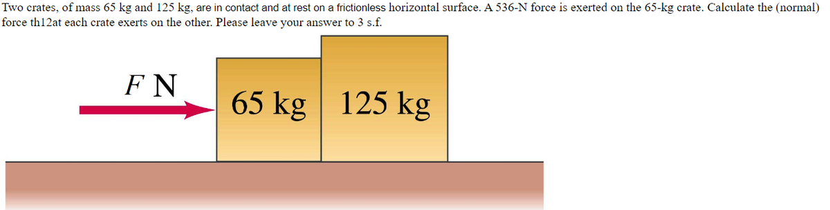 Two crates, of mass 65 kg and 125 kg, are in contact and at rest on a frictionless horizontal surface. A 536-N force is exerted on the 65-kg crate. Calculate the (normal)
force th12at each crate exerts on the other. Please leave your answer to 3 s.f.
FN
65 kg 125 kg