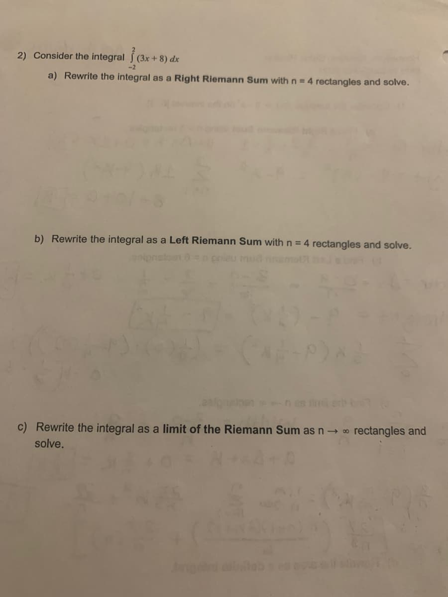 2) Consider the integral (3x + 8) dx
-2
a) Rewrite the integral as a Right Riemann Sum with n = 4 rectangles and solve.
b) Rewrite the integral as a Left Riemann Sum with n = 4 rectangles and solve.
eu mua
n 8 erb
c) Rewrite the integral as a limit of the Riemann Sum as n→ 0
rectangles and
solve.
