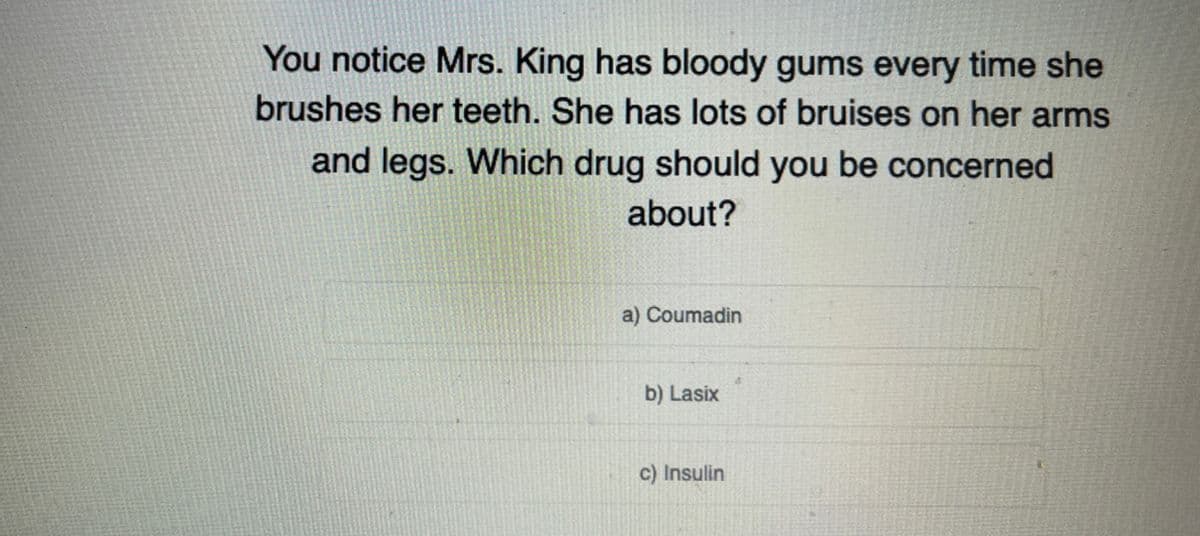 You notice Mrs. King has bloody gums every time she
brushes her teeth. She has lots of bruises on her arms
and legs. Which drug should you be concerned
about?
a) Coumadin
b) Lasix
c) Insulin