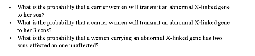 What is the probability that a carrier wom en will transmit an abnomal X-linked gene
to her son?
What is the probability that a carrier wom en will transmit an abnomal X-linked gene
to her 3 sons?
What is the probability that a women carrying an abnormal X-linked gene has two
sons affected an one unaffected?
