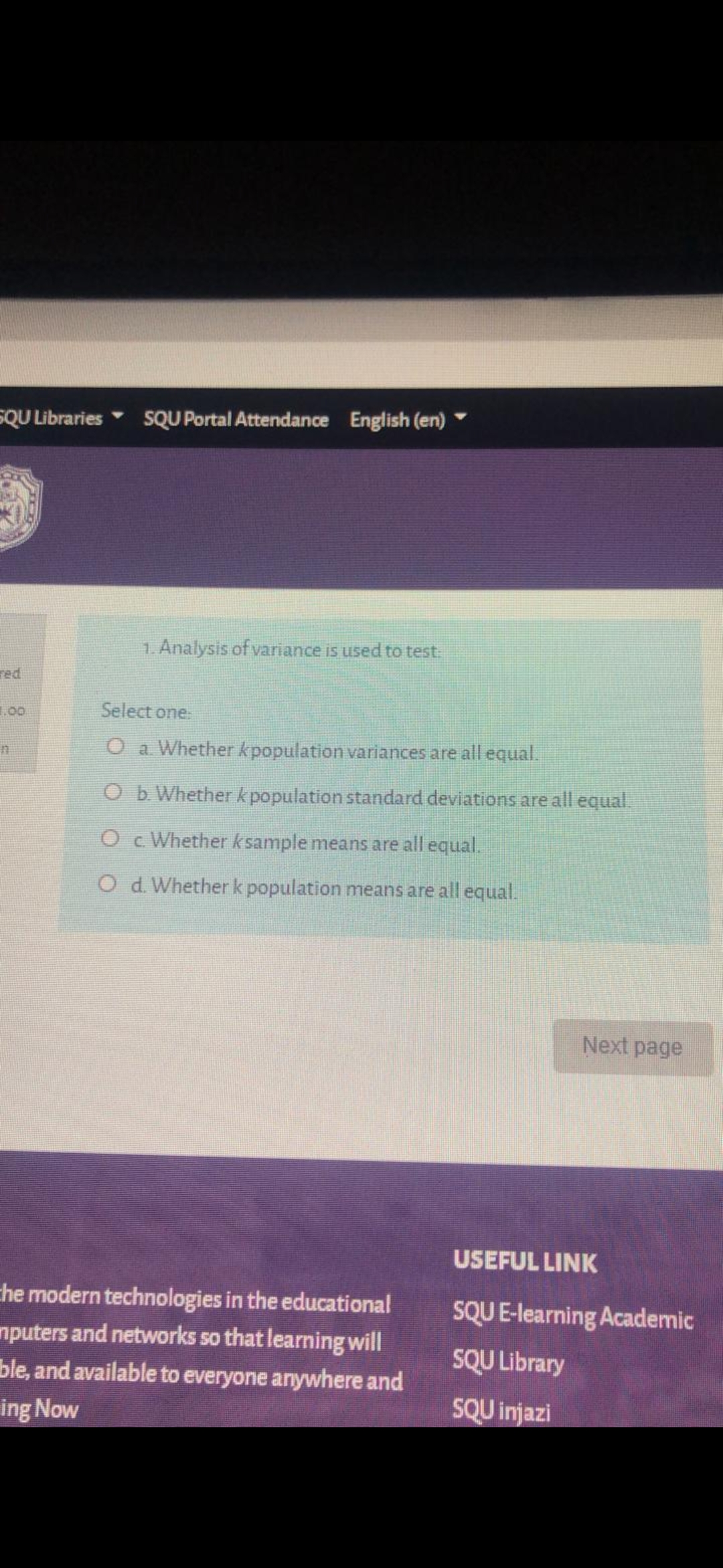 1. Analysis of variance is used to test.
Select one
O a Whether kpopulation variances are all equal.
O b Whether k population standard deviations are all equal.
O c Whether ksample means are all equal.
O d. Whether k population means are all equal.

