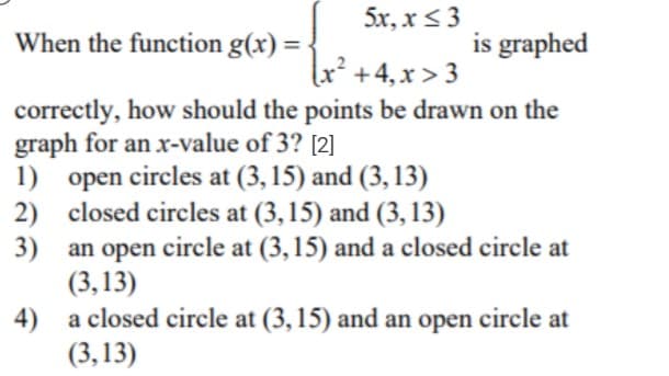 5x, x < 3
When the function g(x) =
is graphed
x² +4,x > 3
correctly, how should the points be drawn on the
graph for an x-value of 3? [2]
1) open circles at (3, 15) and (3, 13)
2) closed circles at (3,15) and (3, 13)
3) an open
(3,13)
a closed circle at (3, 15) and an open circle at
circle at (3, 15) and a closed circle at
4)
(3,13)
