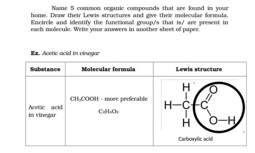 Name 5 common organic compounds that are found in your
home. Draw their Lewis structures and give their molecular formula.
Encircle and identify the functional group/s that is/ are present in
each molecule. Write your answers in another sheet of paper.
Ex. Acetic acid in vinegar
Substance
Molecular formula
Lewis structure
CH,COOH - more preferable
H-C+C
0-H
Acetic acid
C2H4O2
in vinegar
H
Carboxylic acid
エーO-エ
