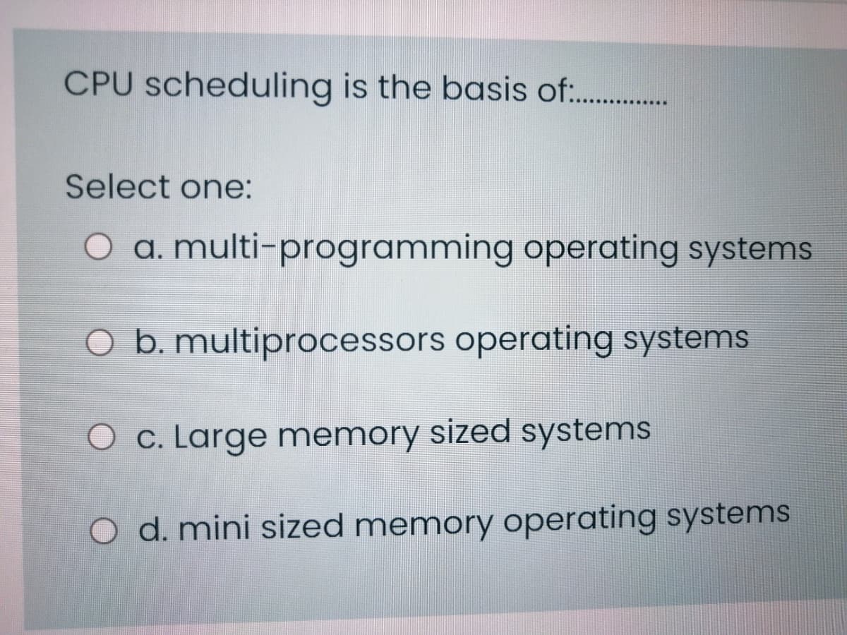 CPU scheduling is the basis of:.
Select one:
O a. multi-programming operating systems
O b. multiprocessors operating systems
c. Large memory sized systems
O d. mini sized memory operating systems
