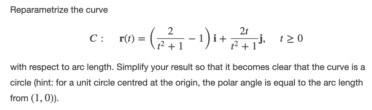 Reparametrize the curve
2t
С:
r(t) =
i+
-j,
t > 0
+ 1
t2 + 1
with respect to arc length. Simplify your result so that it becomes clear that the curve is a
circle (hint: for a unit circle centred at the origin, the polar angle is equal to the arc length
from (1, 0)).
