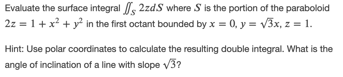 Evaluate the surface integral /s 2zdS where S is the portion of the paraboloid
2z = 1+ x² + y² in the first octant bounded by x =
0, y = v3x, z =
= 1.
Hint: Use polar coordinates to calculate the resulting double integral. What is the
angle of inclination of a line with slope v3?
