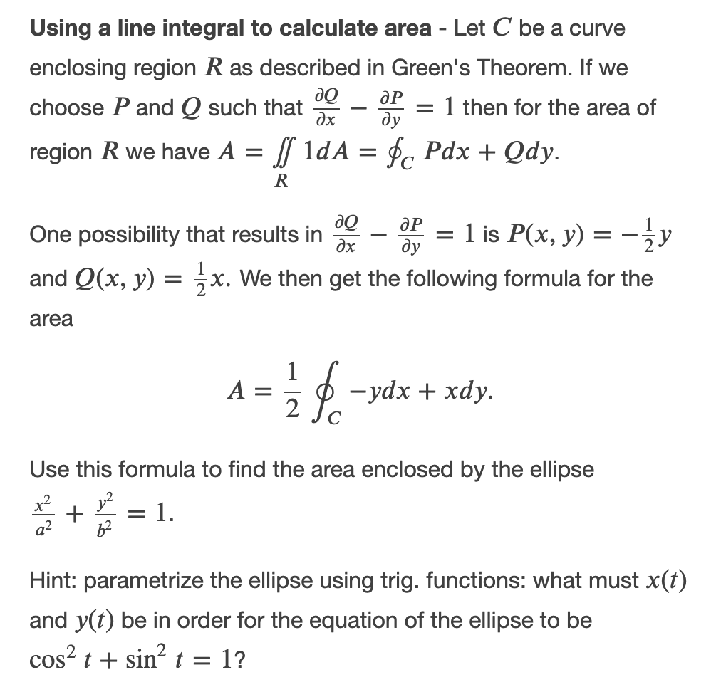 Using a line integral to calculate area - Let C be a curve
enclosing region R as described in Green's Theorem. If we
choose P and Q such that
: 1 then for the area of
ду
-
dx
region R we have A = 1dA = f, Pdx + Qdy.
R
de
ду
dP
One possibility that results in
= 1 is P(x, y)
dx
and Q(x, y)
x. We then get the following formula for the
area
A :
2
-ydx + xdy.
Use this formula to find the area enclosed by the ellipse
: 1.
Hint: parametrize the ellipse using trig. functions: what must x(t)
and y(t) be in order for the equation of the ellipse to be
cos? t + sin? t = 1?
