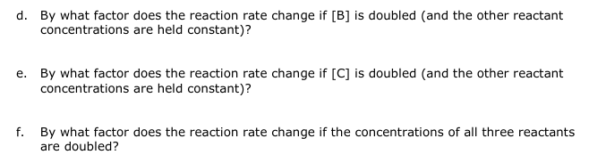 d. By what factor does the reaction rate change if [B] is doubled (and the other reactant
concentrations are held constant)?
e. By what factor does the reaction rate change if [C] is doubled (and the other reactant
concentrations are held constant)?
f. By what factor does the reaction rate change if the concentrations of all three reactants
are doubled?