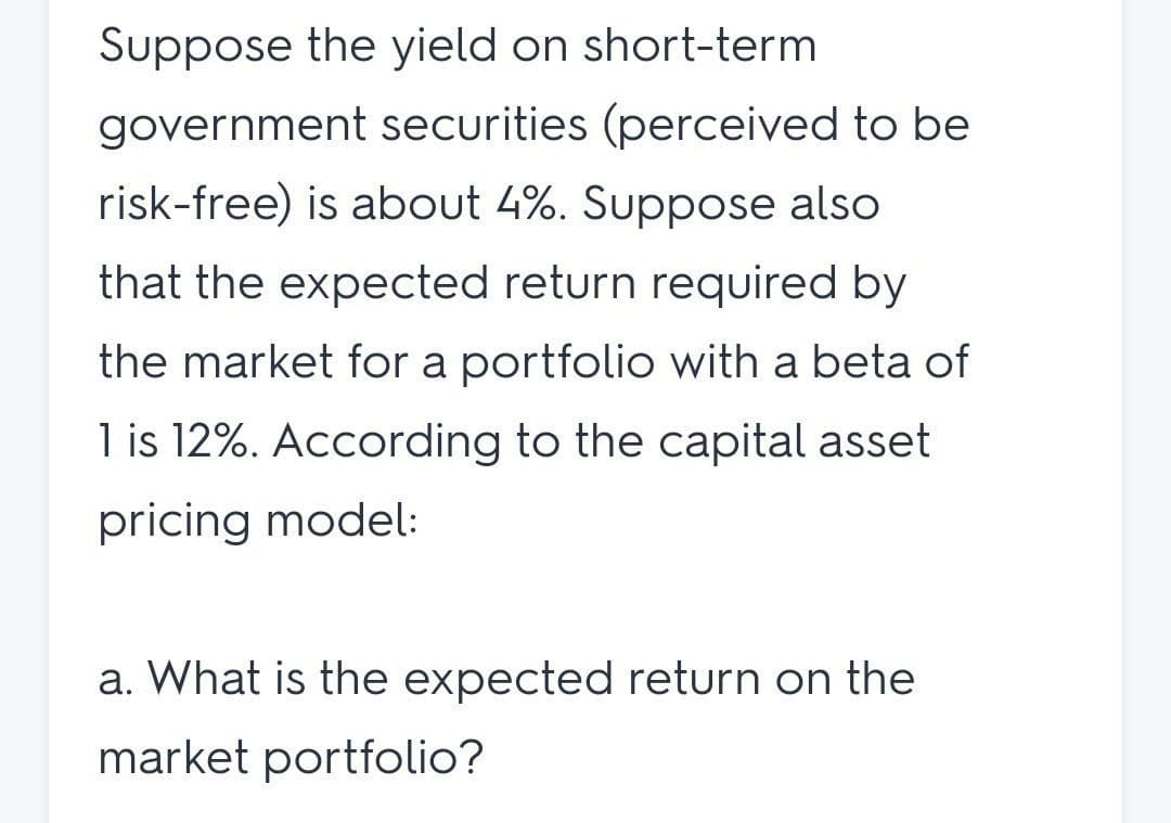 Suppose the yield on short-term
government securities (perceived to be
risk-free) is about 4%. Suppose also
that the expected return required by
the market for a portfolio with a beta of
1 is 12%. According to the capital asset
pricing model:
a. What is the expected return on the
market portfolio?
