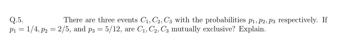 Q.5.
P1 = 1/4, p2 = 2/5, and p3 = 5/12, are C1, C2, C3 mutually exclusive? Explain.
There are three events C1, C2, C3 with the probabilities p1, P2, P3 respectively. If
