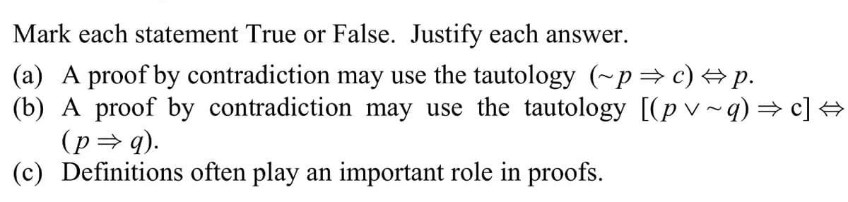 Mark each statement True or False. Justify each answer.
(a) A proof by contradiction may use the tautology (~p→ c) + p.
(b) A proof by contradiction may use the tautology [(p v ~ q) = c] +
(p= q).
(c) Definitions often play an important role in proofs.
