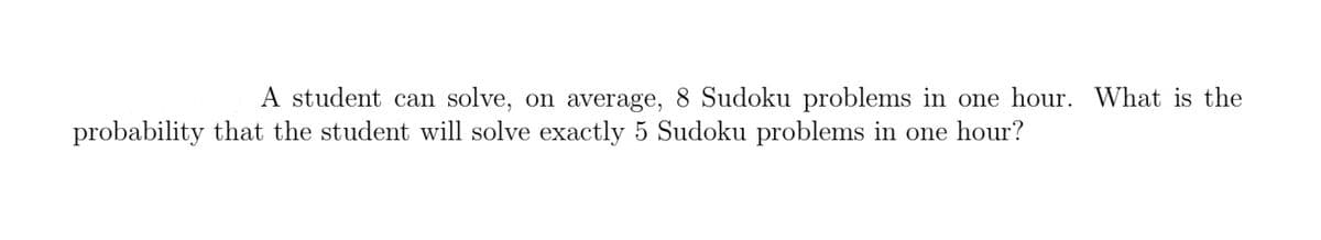 A student can solve, on average, 8 Sudoku problems in one hour. What is the
probability that the student will solve exactly 5 Sudoku problems in one hour?