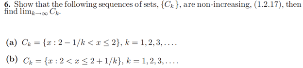 6. Show that the following sequences of sets, {C& }, are non-increasing, (1.2.17), then
find lim-»∞ Ck-.
(a) Cg = {x : 2 – 1/k < x < 2}, k = 1,2,3, ....
(b) Ck = {x : 2 < x < 2+ 1/k}, k = 1, 2, 3, ....
