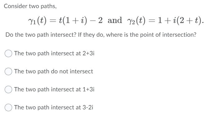 Consider two paths,
Y1 (t) = t(1+i) – 2 and y2(t) = 1+i(2+t).
Do the two path intersect? If they do, where is the point of intersection?
The two path intersect at 2+3i
The two path do not intersect
The two path intersect at 1+3i
The two path intersect at 3-2i
