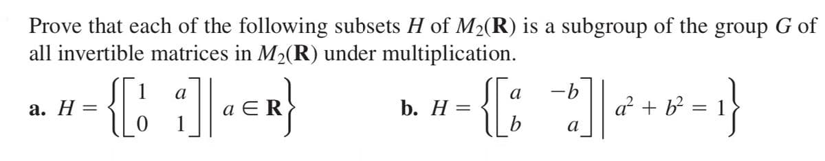 Prove that each of the following subsets H of M2(R) is a subgroup of the group G of
all invertible matrices in M2(R) under multiplication.
-{{: ]}
{:
1
a
-b
а. Н
b. Н
a + b
b
а
