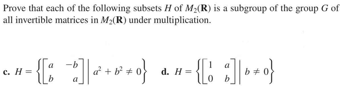 Prove that each of the following subsets H of M2(R) is a subgroup of the group G of
all invertible matrices in M2(R) under multiplication.
-b
a² + b² # 0
1
a
с. Н —D
b
d. H
b +
a
