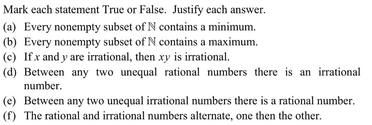 Mark each statement True or False. Justify each answer.
(a) Every nonempty subset of N contains a minimum.
(b) Every nonempty subset of N contains a maximum.
(c) If x and y are irrational, then
(d) Between any two unequal rational numbers there is an irrational
ху
is irrational.
number.
(e) Between any two unequal irrational numbers there is a rational number.
(f) The rational and irrational numbers alternate, one then the other.
