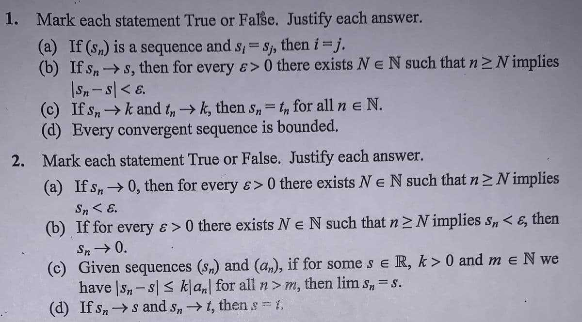 1. Mark each statement True or False. Justify each answer.
(a) If (sn) is a sequence and s; = Sj,
(b) If s, →s, then for every ɛ> 0 there exists Ne N such that n>N implies
|Sn-s|< ɛ.
(c) If sn→ k and t„ → k, then S,= t, for all n e N.
(d) Every convergent sequence is bounded.
then i = j.
2. Mark each statement True or False. Justify each answer.
(a) If sn→0, then for every ɛ> 0 there exists Ne N such that n>N implies
Sn < E.
(b) If for every ɛ > 0 there exists Ne N such that n>N implies s, < E, then
Sn→ 0.
(c) Given sequences (s,) and (a,), if for some s e R, k > 0 and m e N we
have |Sn-s| < kļa, for all n> m, then lim s, =s.
(d) If sns and sn→t, then s t.
= S.
%3D

