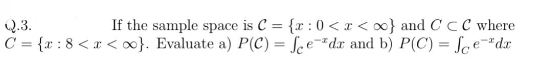 Q.3.
If the sample space is C = {x : 0 < x < ∞} and C CC where
%3D
C = {x : 8 <x <}. Evaluate a) P(C) = ſce-"dx and b) P(C) = Sce-#dx
