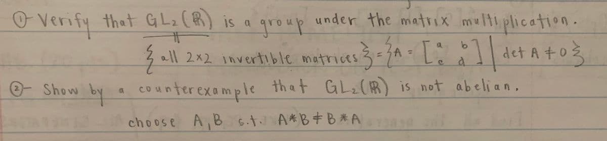 O Verify that G Lz (R) is a under the matrix melti plication.
group
3 ll 2n2 imvertible metrices 3- 3A= L: det A + 03
| det A +o3
e Show
by
counterexample that GL2(R) is not abeli an,
that GL2(R is not abelian,
choose A, B 6.t A*B+B*A
