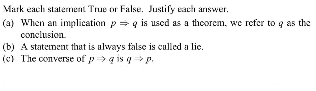 Mark each statement True or False. Justify each answer.
(a) When an implication p → q is used as a theorem, we refer to q as the
conclusion.
(b) A statement that is always false is called a lie.
(c) The converse of p = q is q → p.
