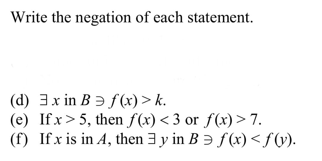 Write the negation of each statement.
(d) 3x in B Ə f (x)> k.
(e) If x> 5, then f(x) < 3 or f(x) > 7.
(f) Ifx is in A, then 3 y in B Ə f(x)< f(v).
