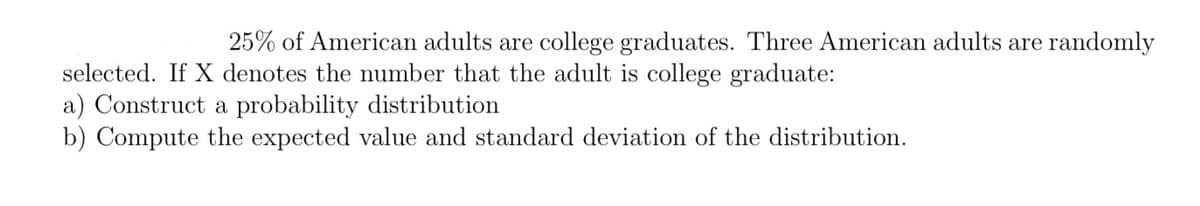 25% of American adults are college graduates. Three American adults are randomly
selected. If X denotes the number that the adult is college graduate:
a) Construct a probability distribution
b) Compute the expected value and standard deviation of the distribution.
