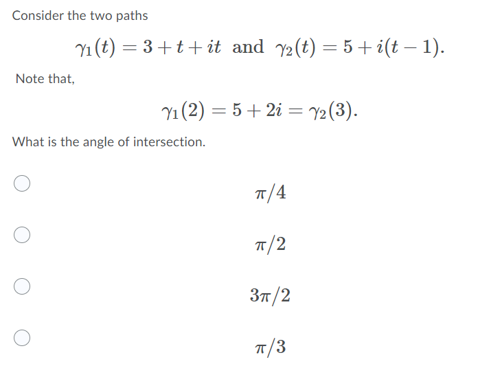 Consider the two paths
Y1 (t) = 3+t+it and y2(t) = 5 + i(t – 1).
Note that,
Y1 (2) = 5+ 2i = Y2 (3).
%3|
What is the angle of intersection.
п/4
T/2
Зп /2
T/3
