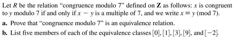 Let R be the relation "congruence modulo 7" defined on Z as follows: x is congruent
to y modulo 7 if and only if x – y is a multiple of 7, and we writex= y (mod 7).
a. Prove that “congruence modulo 7" is an equivalence relation.
b. List five members of each of the equivalence classes [0], [1], [3], [9], and [-2].
